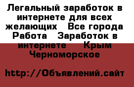 Легальный заработок в интернете для всех желающих - Все города Работа » Заработок в интернете   . Крым,Черноморское